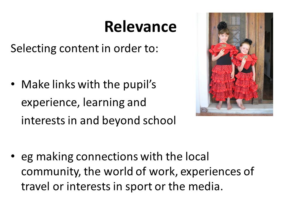 Relevance Selecting content in order to: Make links with the pupil’s experience, learning and interests in and beyond school eg making connections with the local community, the world of work, experiences of travel or interests in sport or the media.