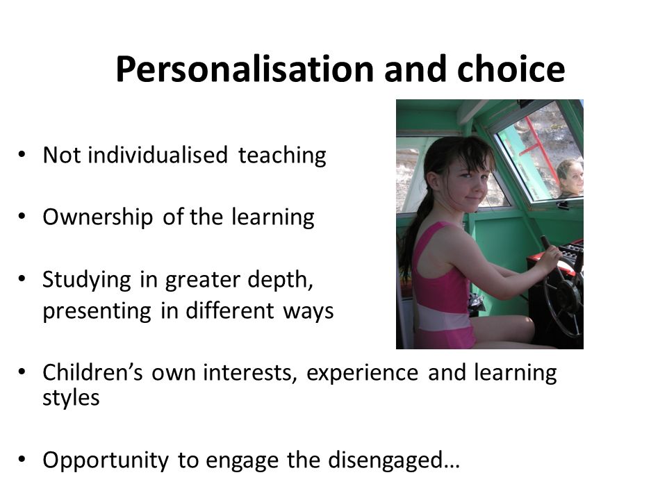 Personalisation and choice Not individualised teaching Ownership of the learning Studying in greater depth, presenting in different ways Children’s own interests, experience and learning styles Opportunity to engage the disengaged…