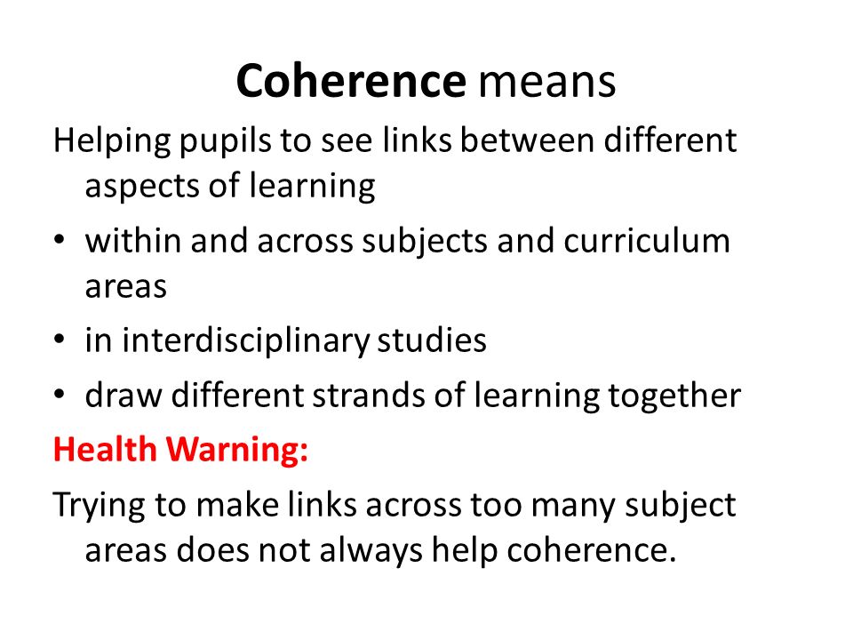 Coherence means Helping pupils to see links between different aspects of learning within and across subjects and curriculum areas in interdisciplinary studies draw different strands of learning together Health Warning: Trying to make links across too many subject areas does not always help coherence.