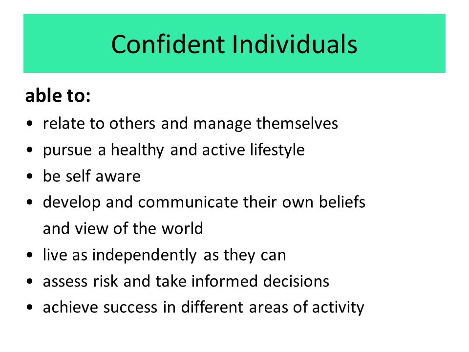 Confident Individuals able to: relate to others and manage themselves pursue a healthy and active lifestyle be self aware develop and communicate their own beliefs and view of the world live as independently as they can assess risk and take informed decisions achieve success in different areas of activity