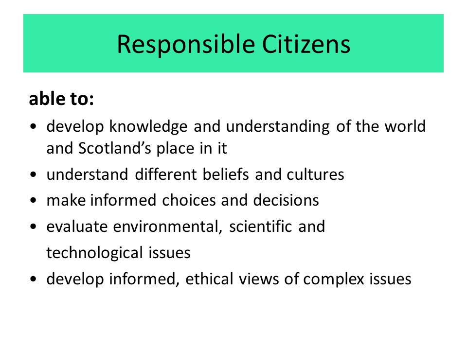 Responsible Citizens able to: develop knowledge and understanding of the world and Scotland’s place in it understand different beliefs and cultures make informed choices and decisions evaluate environmental, scientific and technological issues develop informed, ethical views of complex issues