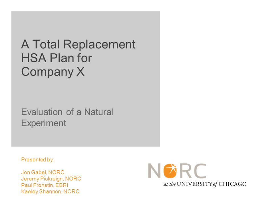 Evaluation of a Natural Experiment Presented by: Jon Gabel, NORC Jeremy Pickreign, NORC Paul Fronstin, EBRI Kaeley Shannon, NORC A Total Replacement HSA Plan for Company X