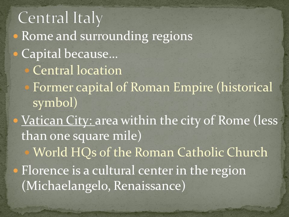 Rome and surrounding regions Capital because… Central location Former capital of Roman Empire (historical symbol) Vatican City: area within the city of Rome (less than one square mile) World HQs of the Roman Catholic Church Florence is a cultural center in the region (Michaelangelo, Renaissance)