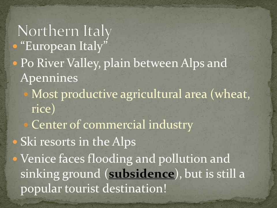 European Italy Po River Valley, plain between Alps and Apennines Most productive agricultural area (wheat, rice) Center of commercial industry Ski resorts in the Alps Venice faces flooding and pollution and sinking ground (subsidence), but is still a popular tourist destination!