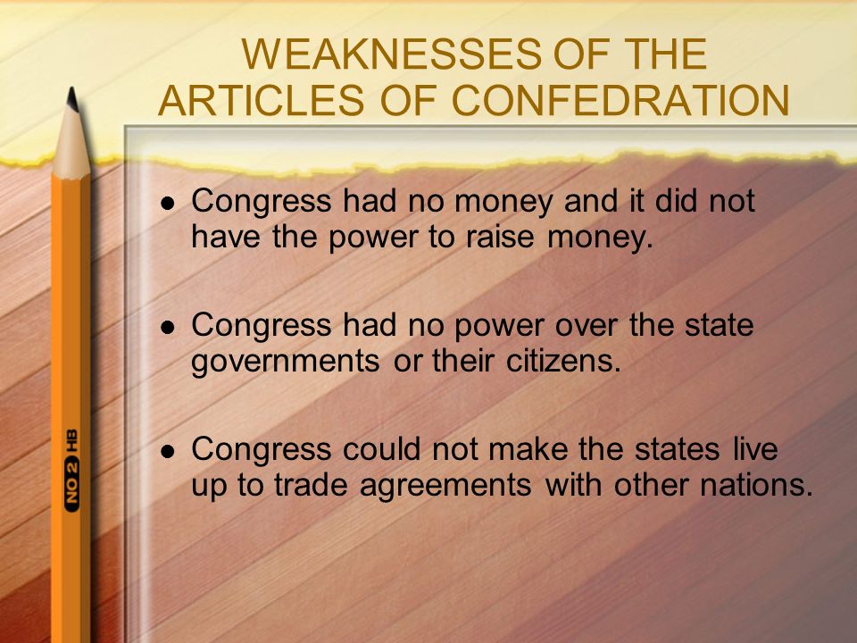 WEAKNESSES OF THE ARTICLES OF CONFEDRATION Congress had no money and it did not have the power to raise money.