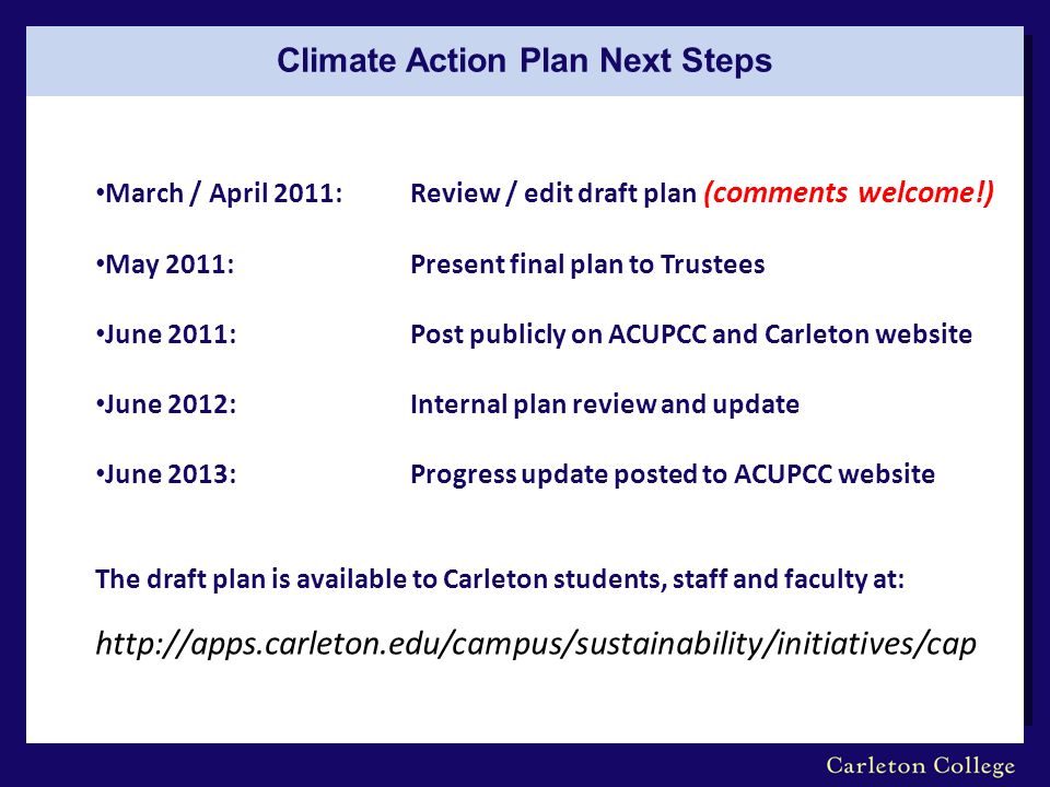 Climate Action Plan Next Steps March / April 2011: Review / edit draft plan (comments welcome!) May 2011: Present final plan to Trustees June 2011:Post publicly on ACUPCC and Carleton website June 2012:Internal plan review and update June 2013:Progress update posted to ACUPCC website The draft plan is available to Carleton students, staff and faculty at: