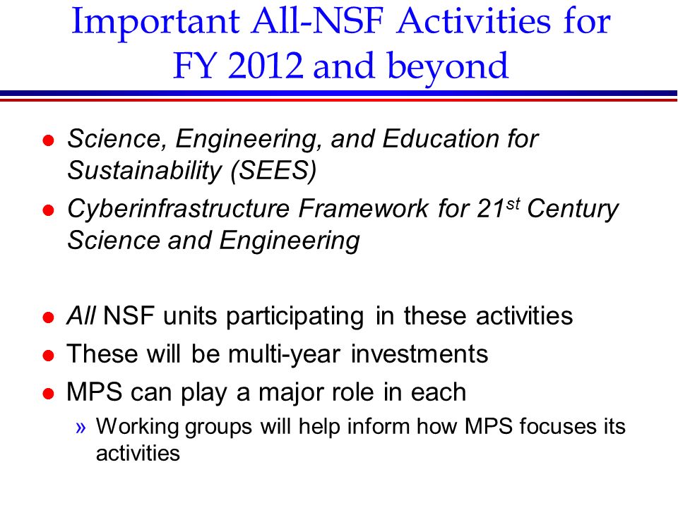 Important All-NSF Activities for FY 2012 and beyond l Science, Engineering, and Education for Sustainability (SEES) l Cyberinfrastructure Framework for 21 st Century Science and Engineering l All NSF units participating in these activities l These will be multi-year investments l MPS can play a major role in each »Working groups will help inform how MPS focuses its activities