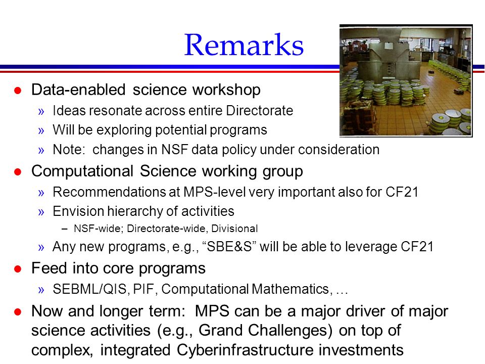 Remarks l Data-enabled science workshop »Ideas resonate across entire Directorate »Will be exploring potential programs »Note: changes in NSF data policy under consideration l Computational Science working group »Recommendations at MPS-level very important also for CF21 »Envision hierarchy of activities –NSF-wide; Directorate-wide, Divisional »Any new programs, e.g., SBE&S will be able to leverage CF21 l Feed into core programs »SEBML/QIS, PIF, Computational Mathematics, … l Now and longer term: MPS can be a major driver of major science activities (e.g., Grand Challenges) on top of complex, integrated Cyberinfrastructure investments