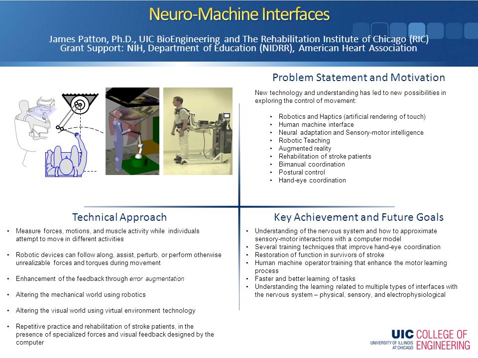 Problem Statement and Motivation Key Achievement and Future Goals Technical Approach James Patton, Ph.D., UIC BioEngineering and The Rehabilitation Institute of Chicago (RIC) Grant Support: NIH, Department of Education (NIDRR), American Heart Association New technology and understanding has led to new possibilities in exploring the control of movement: Robotics and Haptics (artificial rendering of touch) Human machine interface Neural adaptation and Sensory-motor intelligence Robotic Teaching Augmented reality Rehabilitation of stroke patients Bimanual coordination Postural control Hand-eye coordination Understanding of the nervous system and how to approximate sensory-motor interactions with a computer model Several training techniques that improve hand-eye coordination Restoration of function in survivors of stroke Human machine operator training that enhance the motor learning process Faster and better learning of tasks Understanding the learning related to multiple types of interfaces with the nervous system – physical, sensory, and electrophysiological Measure forces, motions, and muscle activity while individuals attempt to move in different activities Robotic devices can follow along, assist, perturb, or perform otherwise unrealizable forces and torques during movement Enhancement of the feedback through error augmentation Altering the mechanical world using robotics Altering the visual world using virtual environment technology Repetitive practice and rehabilitation of stroke patients, in the presence of specialized forces and visual feedback designed by the computer