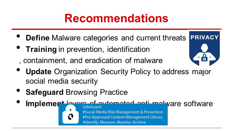 Recommendations Define Malware categories and current threats Training in prevention, identification, containment, and eradication of malware Update Organization Security Policy to address major social media security Safeguard Browsing Practice Implement layers of automated anti-malware software