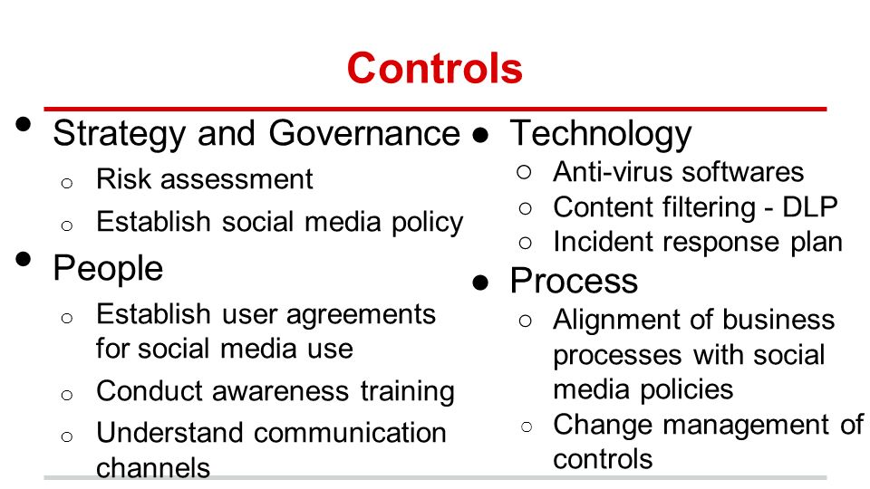 Controls Strategy and Governance o Risk assessment o Establish social media policy People o Establish user agreements for social media use o Conduct awareness training o Understand communication channels ●Technology ○ Anti-virus softwares ○Content filtering - DLP ○Incident response plan ●Process ○Alignment of business processes with social media policies ○ Change management of controls