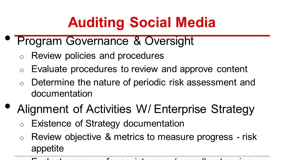 Auditing Social Media Program Governance & Oversight o Review policies and procedures o Evaluate procedures to review and approve content o Determine the nature of periodic risk assessment and documentation Alignment of Activities W/ Enterprise Strategy o Existence of Strategy documentation o Review objective & metrics to measure progress - risk appetite o Evaluate process for cosistency w/ overall enterprise