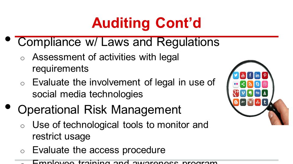 Auditing Cont’d Compliance w/ Laws and Regulations o Assessment of activities with legal requirements o Evaluate the involvement of legal in use of social media technologies Operational Risk Management o Use of technological tools to monitor and restrict usage o Evaluate the access procedure o Employee training and awareness program