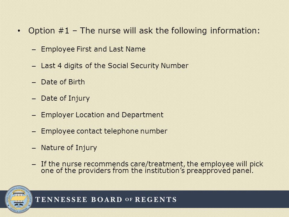 Option #1 – The nurse will ask the following information: – Employee First and Last Name – Last 4 digits of the Social Security Number – Date of Birth – Date of Injury – Employer Location and Department – Employee contact telephone number – Nature of Injury – If the nurse recommends care/treatment, the employee will pick one of the providers from the institution’s preapproved panel.