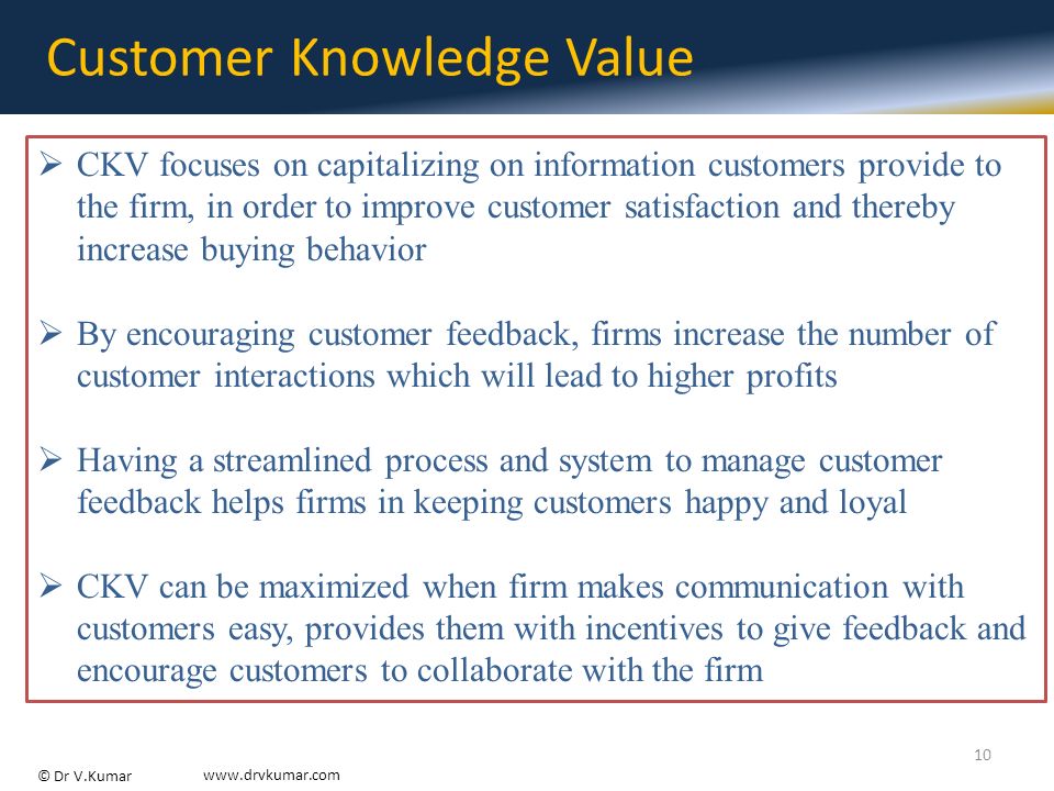 © Dr V.Kumar   Customer Knowledge Value  CKV focuses on capitalizing on information customers provide to the firm, in order to improve customer satisfaction and thereby increase buying behavior  By encouraging customer feedback, firms increase the number of customer interactions which will lead to higher profits  Having a streamlined process and system to manage customer feedback helps firms in keeping customers happy and loyal  CKV can be maximized when firm makes communication with customers easy, provides them with incentives to give feedback and encourage customers to collaborate with the firm 10