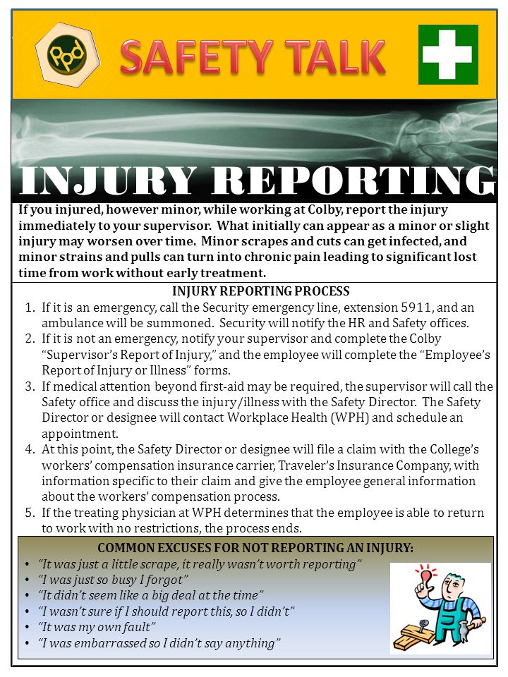 COMMON EXCUSES FOR NOT REPORTING AN INJURY: It was just a little scrape, it really wasn’t worth reporting I was just so busy I forgot It didn’t seem like a big deal at the time I wasn’t sure if I should report this, so I didn’t It was my own fault I was embarrassed so I didn’t say anything If you ve INJURY REPORTING If you injured, however minor, while working at Colby, report the injury immediately to your supervisor.