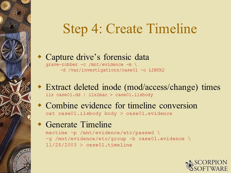 Step 4: Create Timeline  Capture drive’s forensic data grave-robber –c /mnt/evidence –m \ –d /var/investigations/case01 –o LINUX2  Extract deleted inode (mod/access/change) times ils case01.dd | ils2mac > case01.ilsbody  Combine evidence for timeline conversion cat case01.ilsbody body > case01.evidence  Generate Timeline mactime –p /mnt/evidence/etc/passwd \ –g /mnt/evidence/etc/group -b case01.evidence \ 11/28/2003 > case01.timeline
