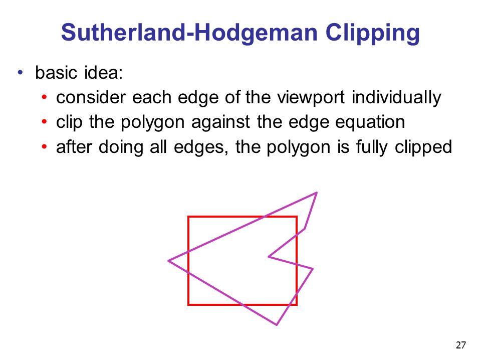 27 Sutherland-Hodgeman Clipping basic idea: consider each edge of the viewport individually clip the polygon against the edge equation after doing all edges, the polygon is fully clipped