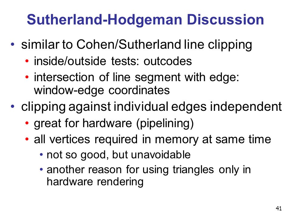 41 Sutherland-Hodgeman Discussion similar to Cohen/Sutherland line clipping inside/outside tests: outcodes intersection of line segment with edge: window-edge coordinates clipping against individual edges independent great for hardware (pipelining) all vertices required in memory at same time not so good, but unavoidable another reason for using triangles only in hardware rendering
