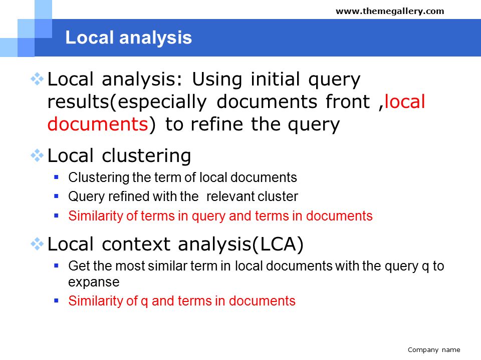 Local analysis  Local analysis: Using initial query results(especially documents front,local documents) to refine the query  Local clustering  Clustering the term of local documents  Query refined with the relevant cluster  Similarity of terms in query and terms in documents  Local context analysis(LCA)  Get the most similar term in local documents with the query q to expanse  Similarity of q and terms in documents Company name