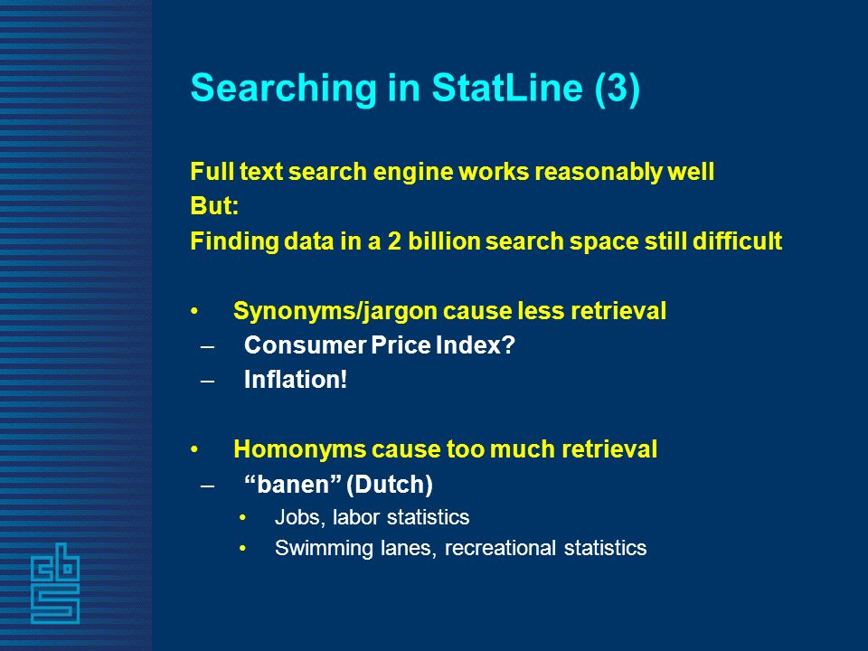 Searching in StatLine (3) Full text search engine works reasonably well But: Finding data in a 2 billion search space still difficult Synonyms/jargon cause less retrieval –Consumer Price Index.