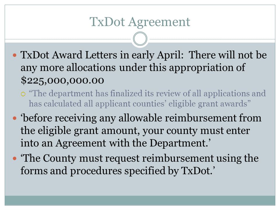 TxDot Agreement TxDot Award Letters in early April: There will not be any more allocations under this appropriation of $225,000,  The department has finalized its review of all applications and has calculated all applicant counties’ eligible grant awards ‘before receiving any allowable reimbursement from the eligible grant amount, your county must enter into an Agreement with the Department.’ ‘The County must request reimbursement using the forms and procedures specified by TxDot.’