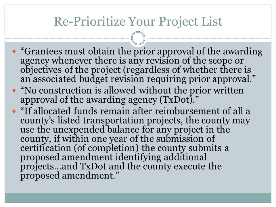 Re-Prioritize Your Project List Grantees must obtain the prior approval of the awarding agency whenever there is any revision of the scope or objectives of the project (regardless of whether there is an associated budget revision requiring prior approval. No construction is allowed without the prior written approval of the awarding agency (TxDot). If allocated funds remain after reimbursement of all a county’s listed transportation projects, the county may use the unexpended balance for any project in the county, if within one year of the submission of certification (of completion) the county submits a proposed amendment identifying additional projects…and TxDot and the county execute the proposed amendment.