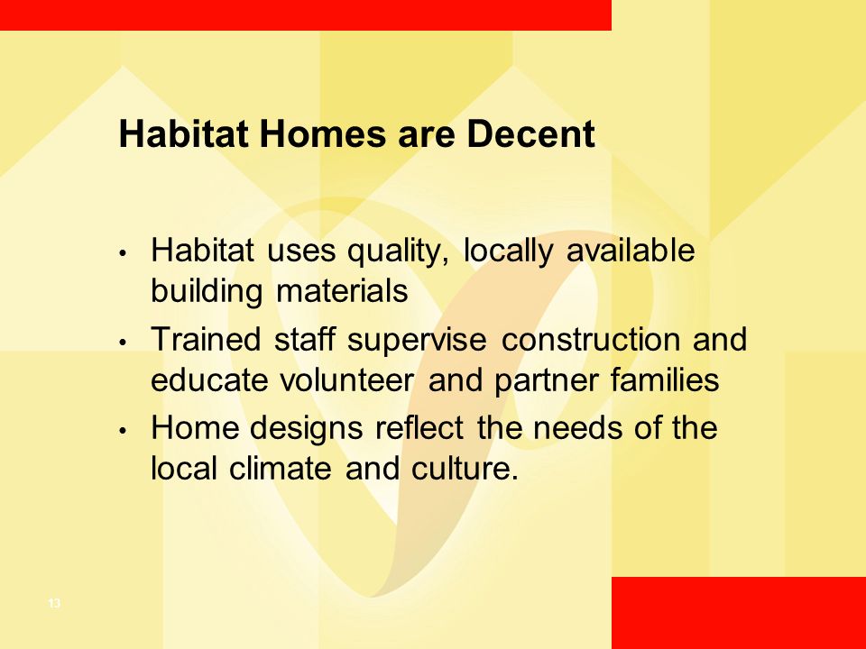 13 Habitat Homes are Decent Habitat uses quality, locally available building materials Trained staff supervise construction and educate volunteer and partner families Home designs reflect the needs of the local climate and culture.