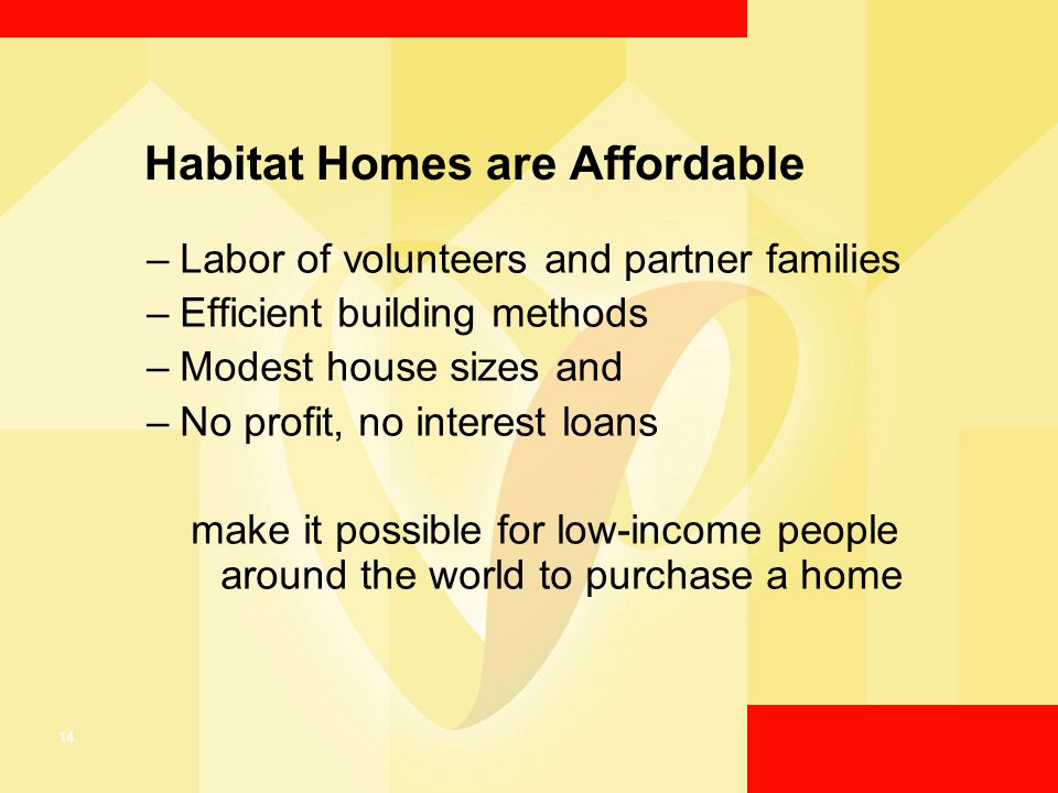 14 Habitat Homes are Affordable –Labor of volunteers and partner families –Efficient building methods –Modest house sizes and –No profit, no interest loans make it possible for low-income people around the world to purchase a home