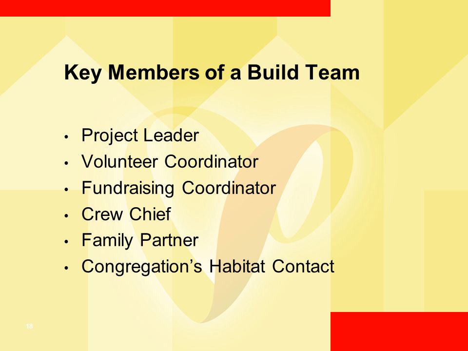 18 Key Members of a Build Team Project Leader Volunteer Coordinator Fundraising Coordinator Crew Chief Family Partner Congregation’s Habitat Contact