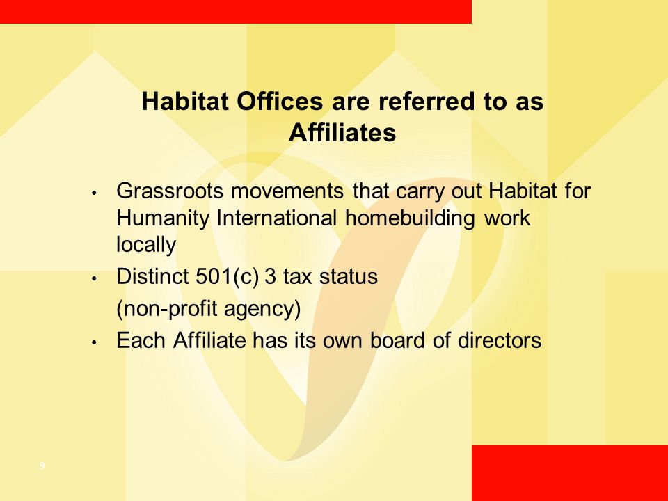 9 Habitat Offices are referred to as Affiliates Grassroots movements that carry out Habitat for Humanity International homebuilding work locally Distinct 501(c) 3 tax status (non-profit agency) Each Affiliate has its own board of directors