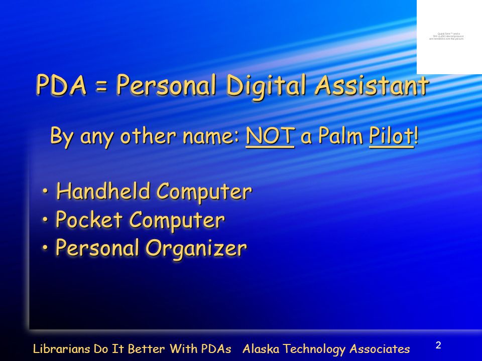 2 PDA = Personal Digital Assistant Handheld Computer Handheld Computer Pocket Computer Pocket Computer Personal Organizer Personal Organizer Handheld Computer Handheld Computer Pocket Computer Pocket Computer Personal Organizer Personal Organizer Librarians Do It Better With PDAs Alaska Technology Associates By any other name: NOT a Palm Pilot!