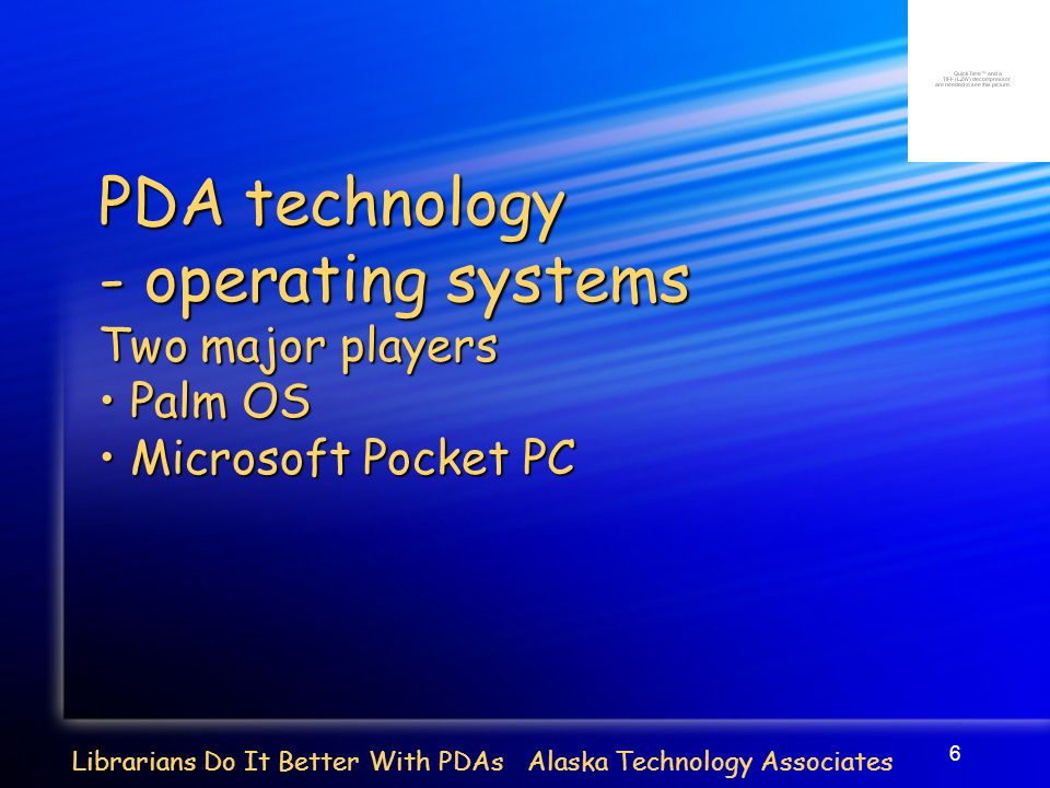 6 Librarians Do It Better With PDAs Alaska Technology Associates PDA technology - operating systems Two major players Palm OS Palm OS Microsoft Pocket PC Microsoft Pocket PC