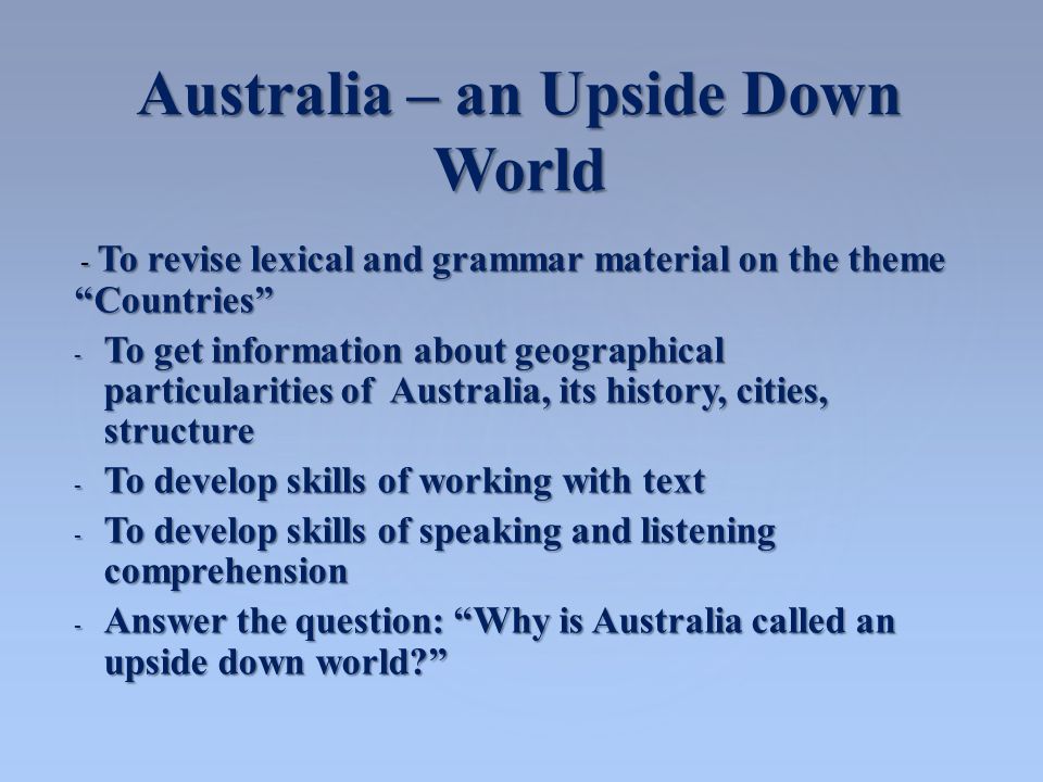 Australia – an Upside Down World - To revise lexical and grammar material on the theme Countries - To revise lexical and grammar material on the theme Countries - To get information about geographical particularities of Australia, its history, cities, structure - To develop skills of working with text - To develop skills of speaking and listening comprehension - Answer the question: Why is Australia called an upside down world