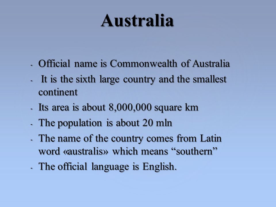 - Official name is Commonwealth of Australia - It is the sixth large country and the smallest continent - Its area is about 8,000,000 square km - The population is about 20 mln - The name of the country comes from Latin word «australis» which means southern - The official language is English.