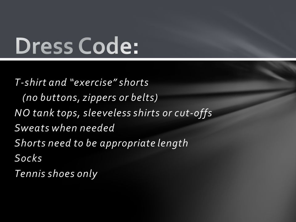 T-shirt and exercise shorts (no buttons, zippers or belts) NO tank tops, sleeveless shirts or cut-offs Sweats when needed Shorts need to be appropriate length Socks Tennis shoes only