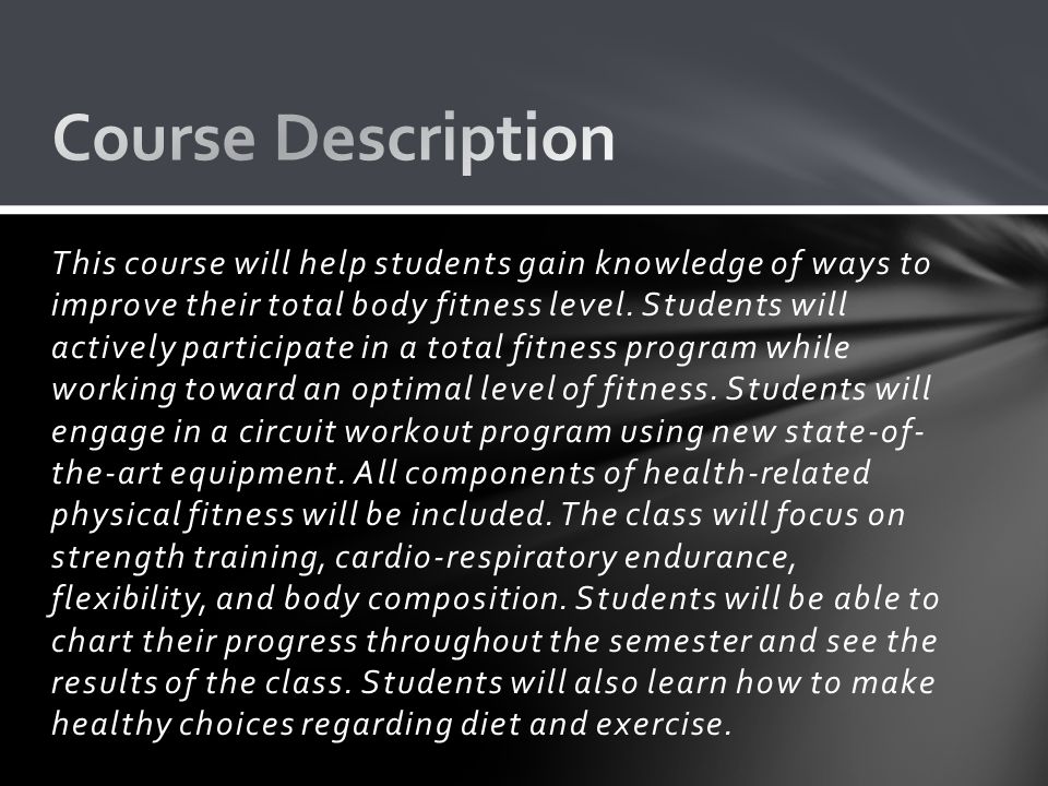 This course will help students gain knowledge of ways to improve their total body fitness level.