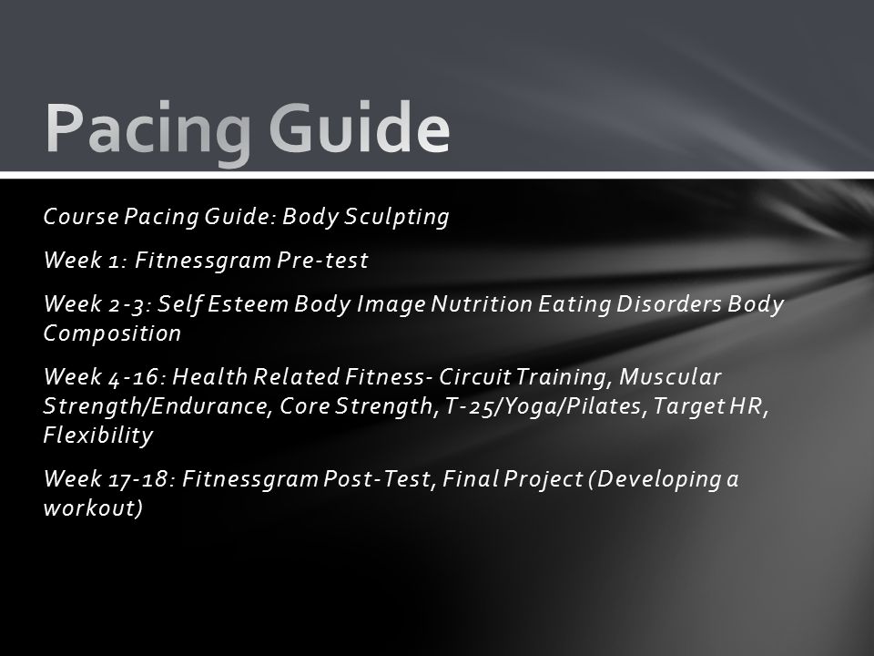 Course Pacing Guide: Body Sculpting Week 1: Fitnessgram Pre-test Week 2-3: Self Esteem Body Image Nutrition Eating Disorders Body Composition Week 4-16: Health Related Fitness- Circuit Training, Muscular Strength/Endurance, Core Strength, T-25/Yoga/Pilates, Target HR, Flexibility Week 17-18: Fitnessgram Post-Test, Final Project (Developing a workout)