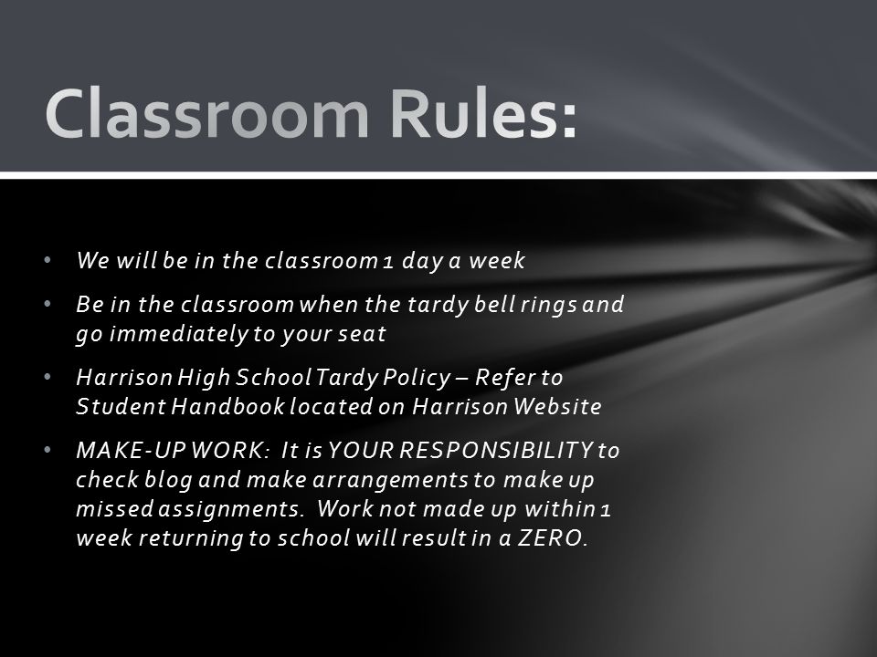 We will be in the classroom 1 day a week Be in the classroom when the tardy bell rings and go immediately to your seat Harrison High School Tardy Policy – Refer to Student Handbook located on Harrison Website MAKE-UP WORK: It is YOUR RESPONSIBILITY to check blog and make arrangements to make up missed assignments.