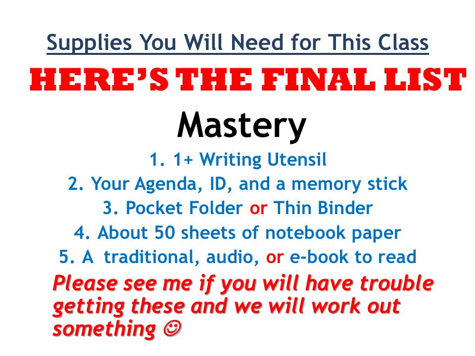 Supplies You Will Need for This Class HERE’S THE FINAL LIST Mastery 1.1+ Writing Utensil 2.Your Agenda, ID, and a memory stick 3.Pocket Folder or Thin Binder 4.About 50 sheets of notebook paper 5.A traditional, audio, or e-book to read Please see me if you will have trouble getting these and we will work out something Please see me if you will have trouble getting these and we will work out something