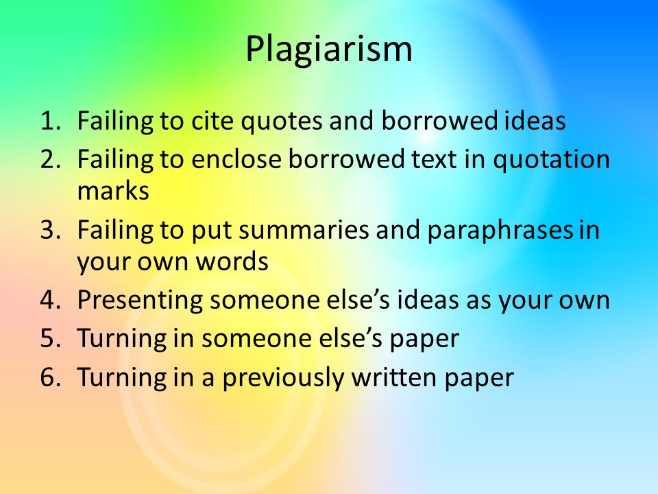 Plagiarism 1.Failing to cite quotes and borrowed ideas 2.Failing to enclose borrowed text in quotation marks 3.Failing to put summaries and paraphrases in your own words 4.Presenting someone else’s ideas as your own 5.Turning in someone else’s paper 6.Turning in a previously written paper