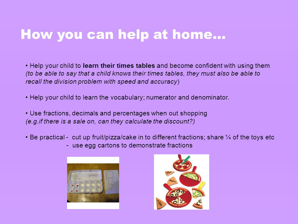 How you can help at home… Help your child to learn their times tables and become confident with using them (to be able to say that a child knows their times tables, they must also be able to recall the division problem with speed and accuracy) Help your child to learn the vocabulary; numerator and denominator.