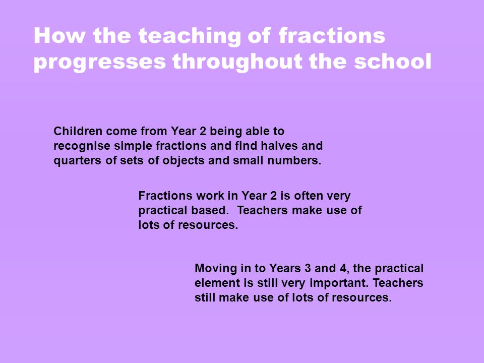 How the teaching of fractions progresses throughout the school Children come from Year 2 being able to recognise simple fractions and find halves and quarters of sets of objects and small numbers.