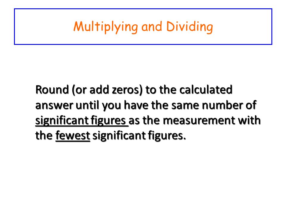 Multiplying and Dividing Round (or add zeros) to the calculated answer until you have the same number of significant figures as the measurement with the fewest significant figures.