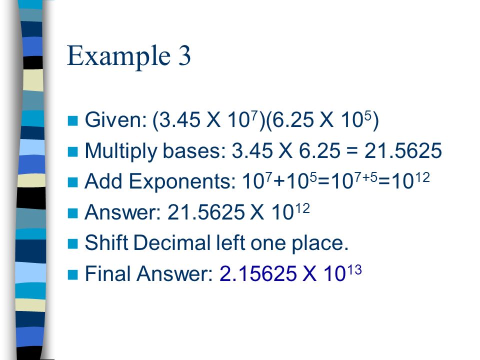 Example 3 Given: (3.45 X 10 7 )(6.25 X 10 5 ) Multiply bases: 3.45 X 6.25 = Add Exponents: = =10 12 Answer: X Shift Decimal left one place.