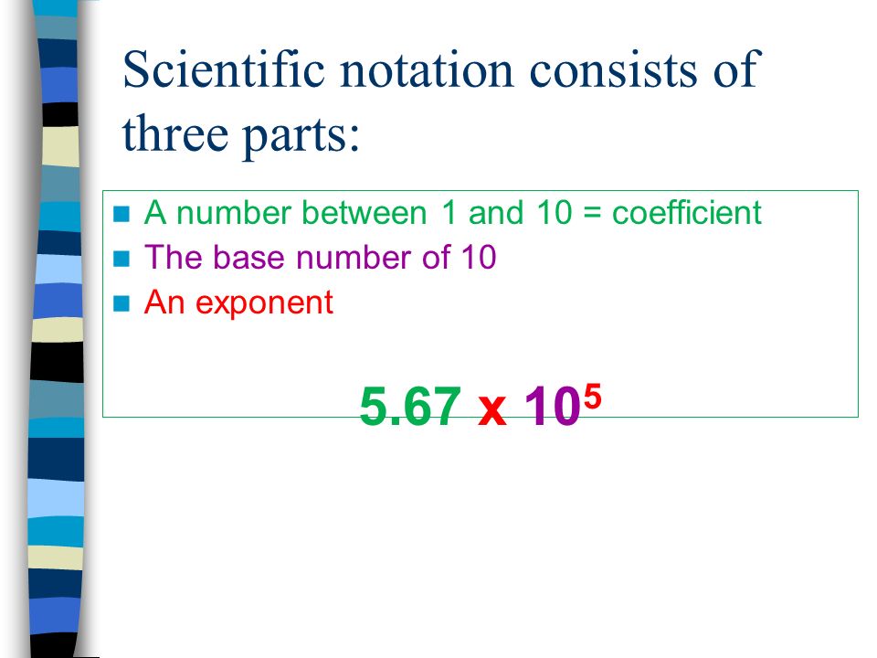Scientific notation consists of three parts: A number between 1 and 10 = coefficient The base number of 10 An exponent 5.67 x 10 5