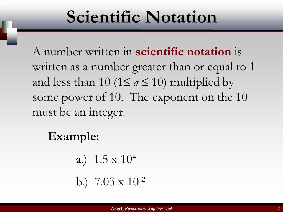 Angel, Elementary Algebra, 7ed 2 Scientific Notation A number written in scientific notation is written as a number greater than or equal to 1 and less than 10 (1  a  10) multiplied by some power of 10.