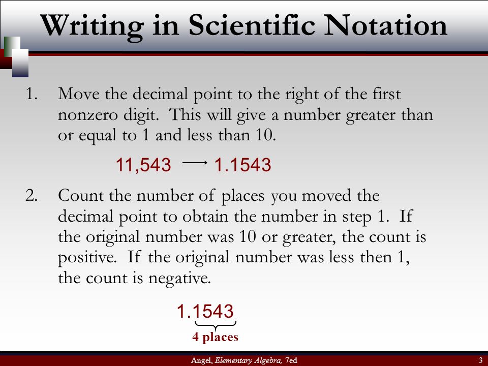 Angel, Elementary Algebra, 7ed 3 Writing in Scientific Notation 1.Move the decimal point to the right of the first nonzero digit.