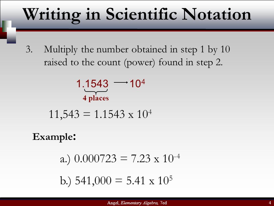 Angel, Elementary Algebra, 7ed 4 Writing in Scientific Notation 3.Multiply the number obtained in step 1 by 10 raised to the count (power) found in step 2.