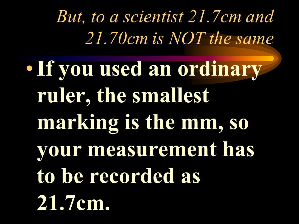 But, to a scientist 21.7cm and 21.70cm is NOT the same If you used an ordinary ruler, the smallest marking is the mm, so your measurement has to be recorded as 21.7cm.